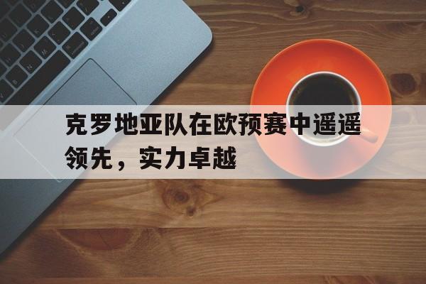 关于克罗地亚队在欧预赛中遥遥领先,实力卓越的信息